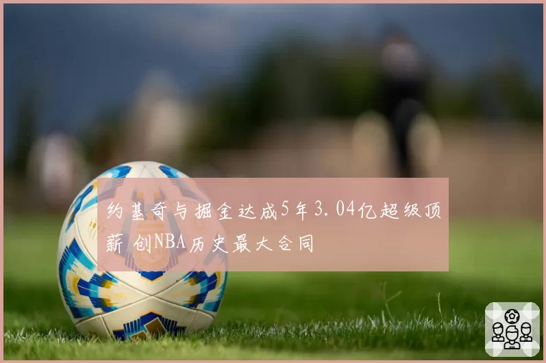 约基奇与掘金达成5年3.04亿超级顶薪 创NBA历史最大合同