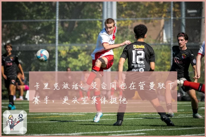 卡里克放话：没合同也在管曼联下赛季，更衣室集体挺他