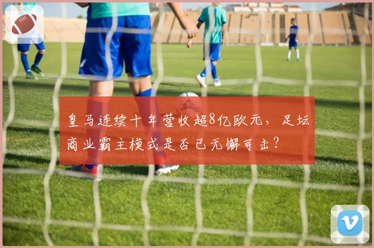 皇马连续十年营收超8亿欧元，足坛商业霸主模式是否已无懈可击？