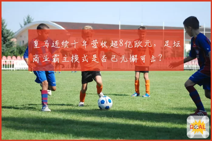 皇马连续十年营收超8亿欧元，足坛商业霸主模式是否已无懈可击？