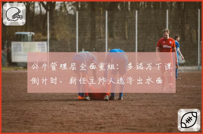 公牛管理层全面重组:多诺万下课倒计时,新任主帅人选浮出水面