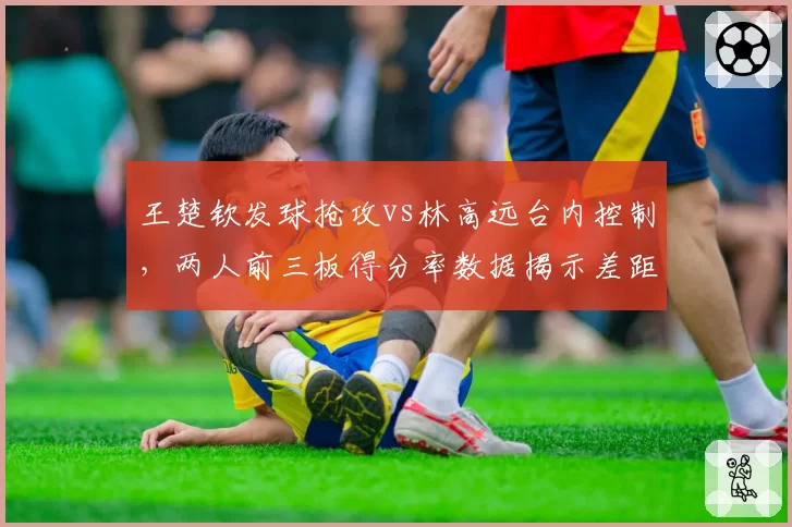 王楚钦发球抢攻vs林高远台内控制,两人前三板得分率数据揭示差距