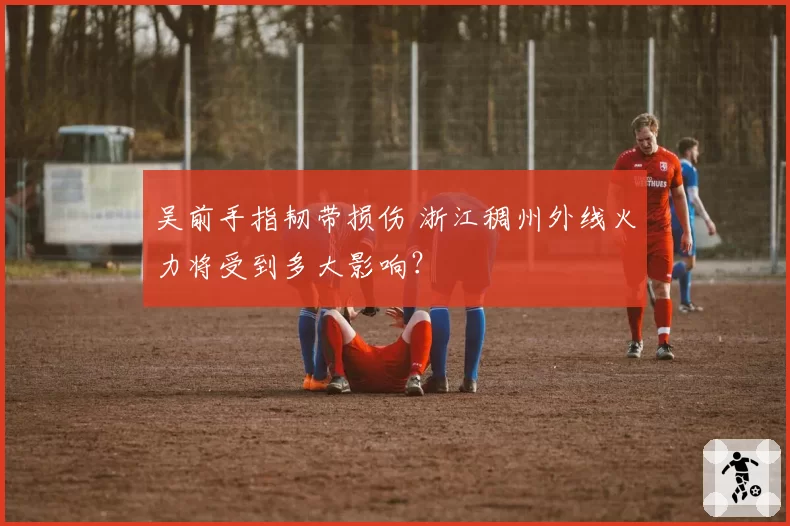 吴前手指韧带损伤 浙江稠州外线火力将受到多大影响？