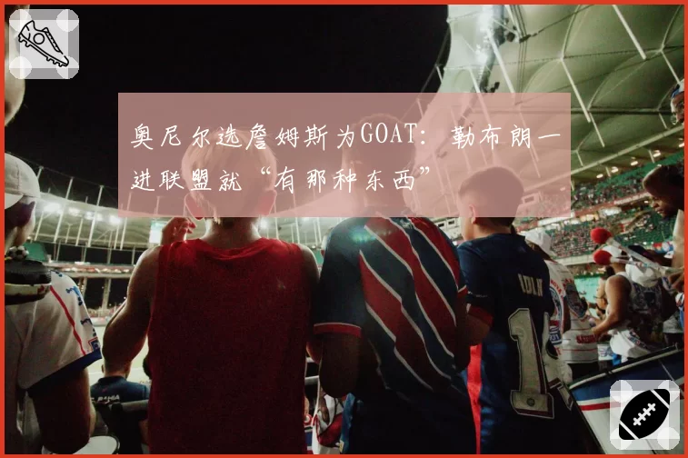 奥尼尔选詹姆斯为GOAT：勒布朗一进联盟就“有那种东西”