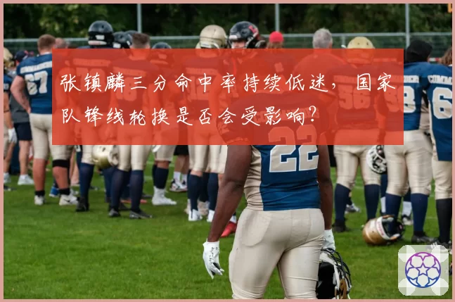 张镇麟三分命中率持续低迷,国家队锋线轮换是否会受影响?