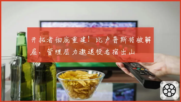 开拓者彻底重建！比卢普斯将被解雇，管理层力邀退役名宿出山