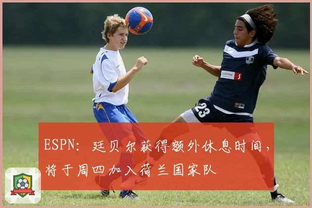 ESPN：廷贝尔获得额外休息时间，将于周四加入荷兰国家队