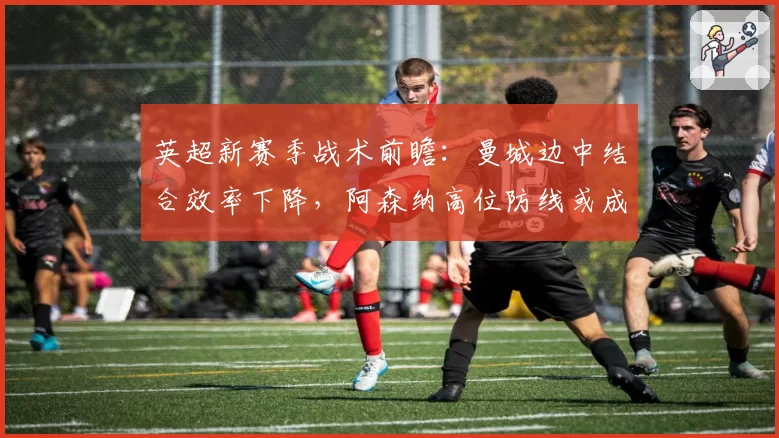 英超新赛季战术前瞻：曼城边中结合效率下降，阿森纳高位防线或成突破口