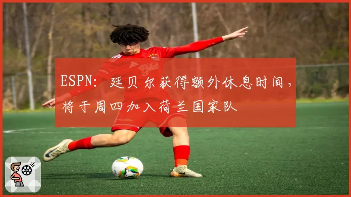 ESPN：廷贝尔获得额外休息时间，将于周四加入荷兰国家队