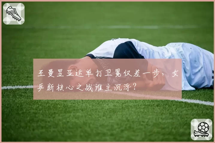 王曼昱亚运单打卫冕仅差一步，女乒新核心之战谁主沉浮？