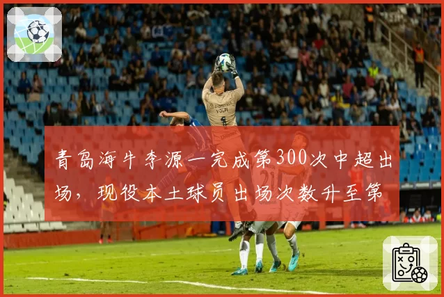 青岛海牛李源一完成第300次中超出场,现役本土球员出场次数升至第七
