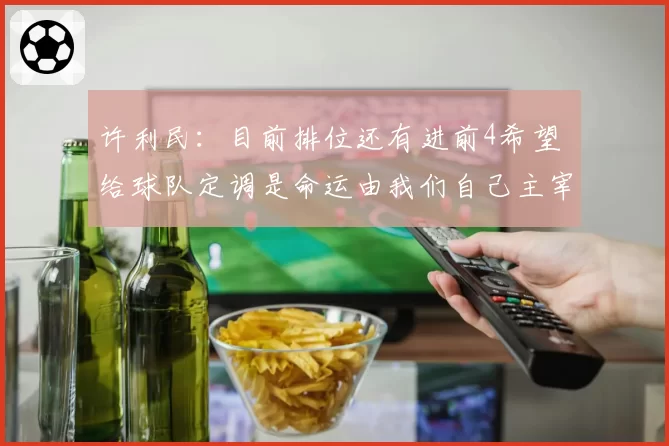 许利民：目前排位还有进前4希望 给球队定调是命运由我们自己主宰