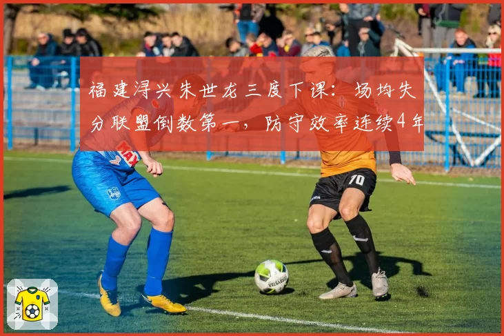 福建浔兴朱世龙三度下课：场均失分联盟倒数第一，防守效率连续4年垫底