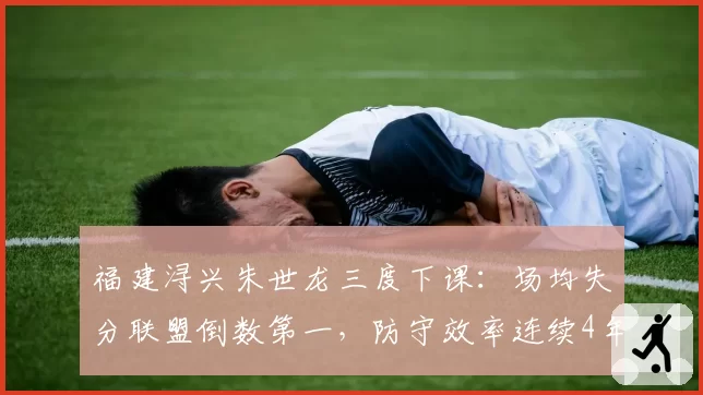 福建浔兴朱世龙三度下课：场均失分联盟倒数第一，防守效率连续4年垫底