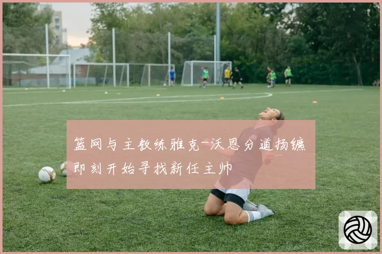 篮网与主教练雅克-沃恩分道扬镳 即刻开始寻找新任主帅