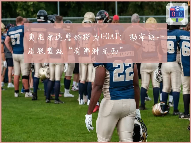 奥尼尔选詹姆斯为GOAT：勒布朗一进联盟就“有那种东西”