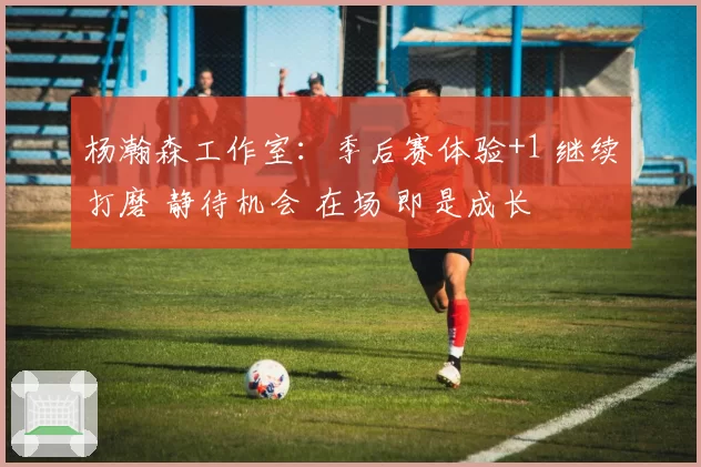 杨瀚森工作室：季后赛体验+1 继续打磨 静待机会 在场 即是成长