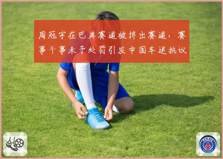 周冠宇在巴库赛道被挤出赛道,赛事干事未予处罚引发中国车迷抗议