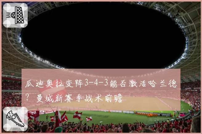 瓜迪奥拉变阵3-4-3能否激活哈兰德？曼城新赛季战术前瞻