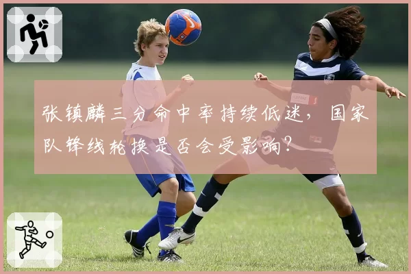 张镇麟三分命中率持续低迷,国家队锋线轮换是否会受影响?