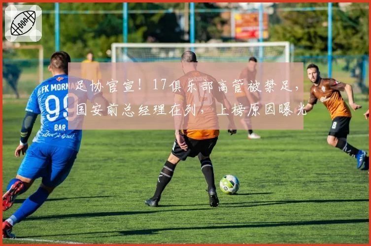 足协官宣！17俱乐部高管被禁足，国安前总经理在列，上榜原因曝光