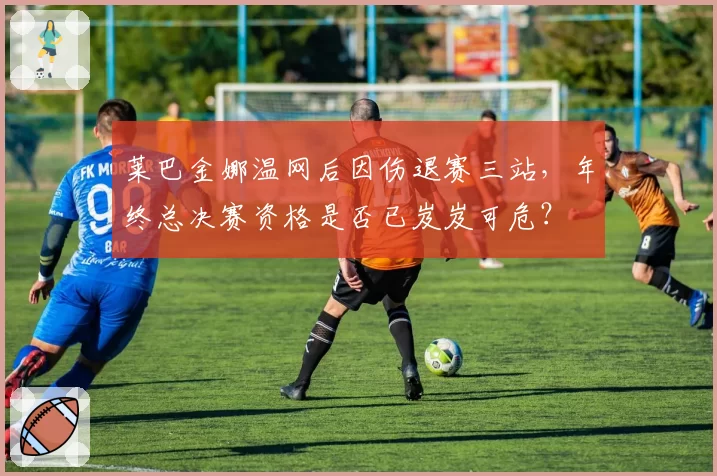 莱巴金娜温网后因伤退赛三站,年终总决赛资格是否已岌岌可危?
