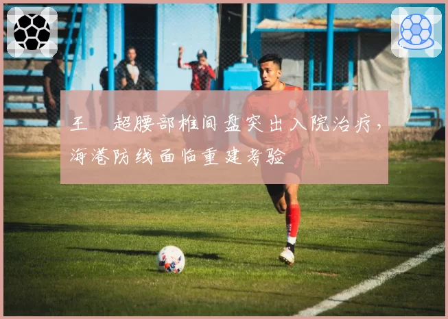 王燊超腰部椎间盘突出入院治疗,海港防线面临重建考验