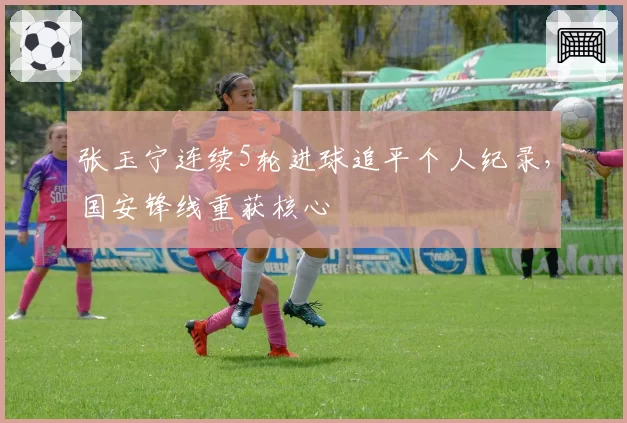 张玉宁连续5轮进球追平个人纪录,国安锋线重获核心