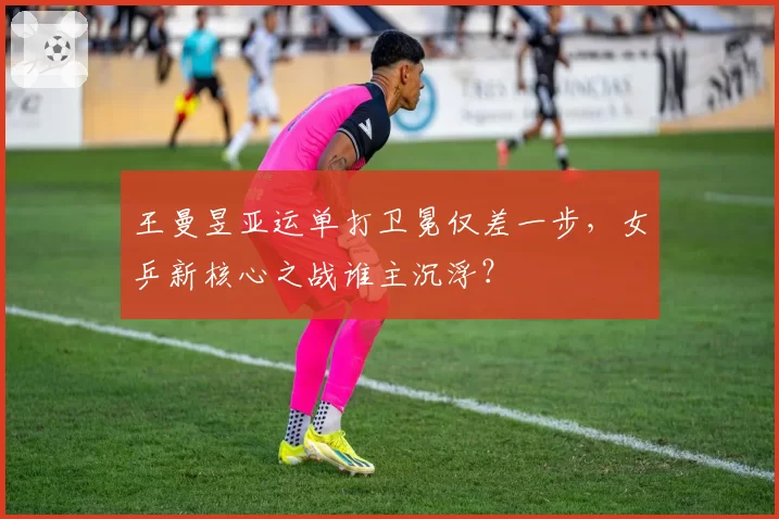 王曼昱亚运单打卫冕仅差一步，女乒新核心之战谁主沉浮？