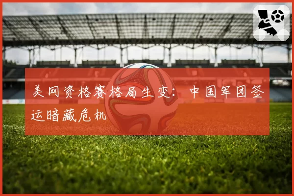 美网资格赛格局生变:中国军团签运暗藏危机