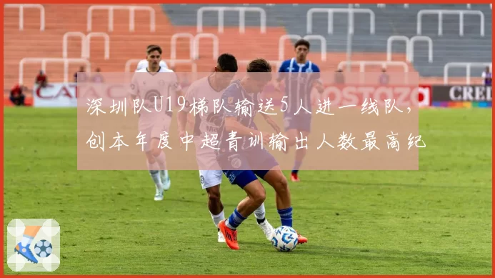 深圳队U19梯队输送5人进一线队，创本年度中超青训输出人数最高纪录