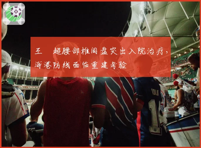 王燊超腰部椎间盘突出入院治疗,海港防线面临重建考验