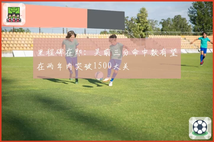 里程碑在即：吴前三分命中数有望在两年内突破1500大关