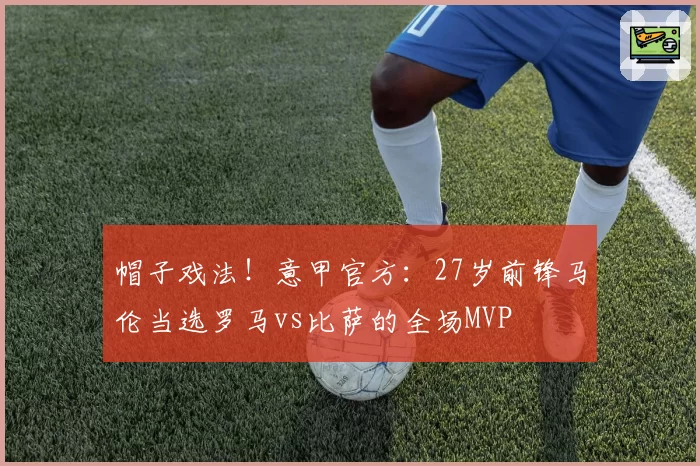 帽子戏法！意甲官方：27岁前锋马伦当选罗马vs比萨的全场MVP