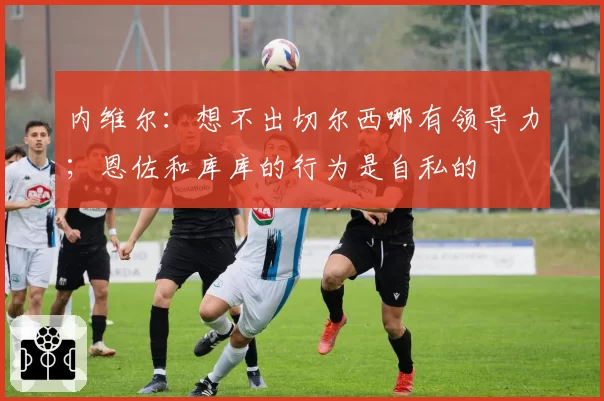 内维尔：想不出切尔西哪有领导力；恩佐和库库的行为是自私的