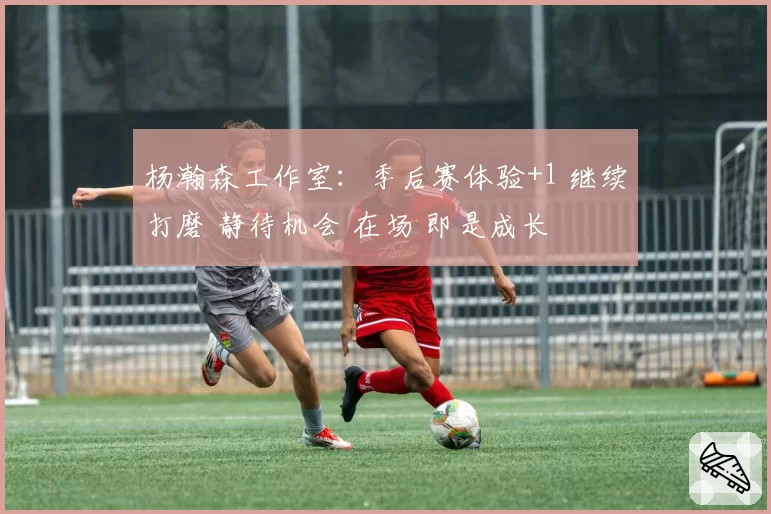 杨瀚森工作室：季后赛体验+1 继续打磨 静待机会 在场 即是成长