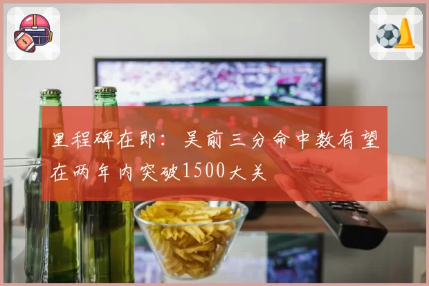 里程碑在即：吴前三分命中数有望在两年内突破1500大关
