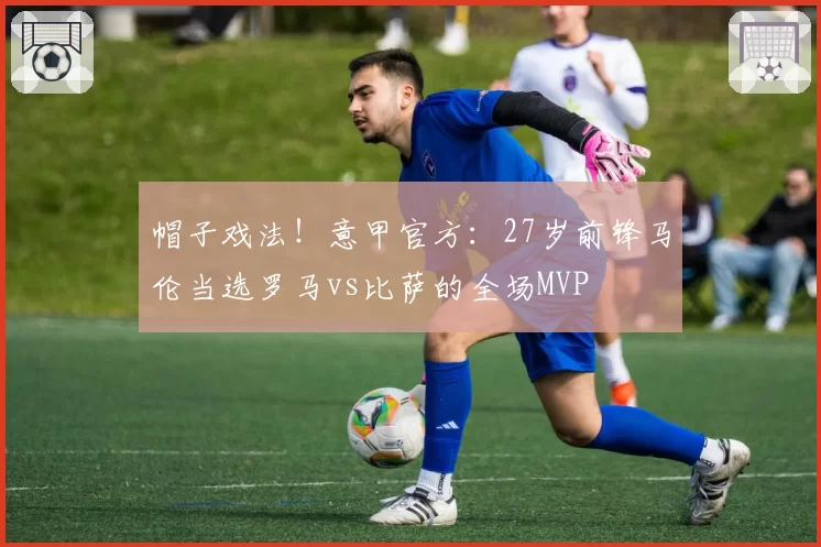 帽子戏法！意甲官方：27岁前锋马伦当选罗马vs比萨的全场MVP